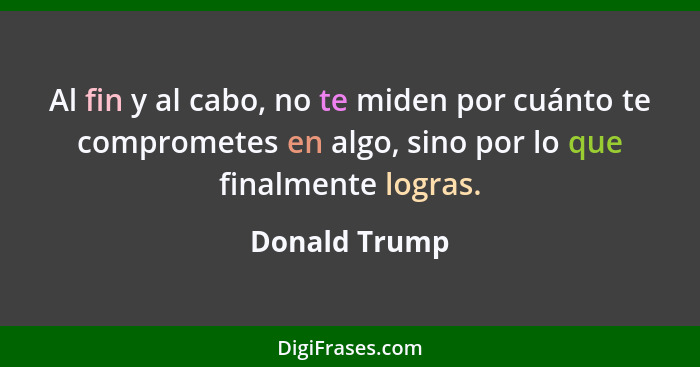 Al fin y al cabo, no te miden por cuánto te comprometes en algo, sino por lo que finalmente logras.... - Donald Trump