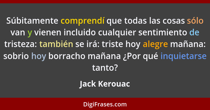 Súbitamente comprendí que todas las cosas sólo van y vienen incluido cualquier sentimiento de tristeza: también se irá: triste hoy aleg... - Jack Kerouac