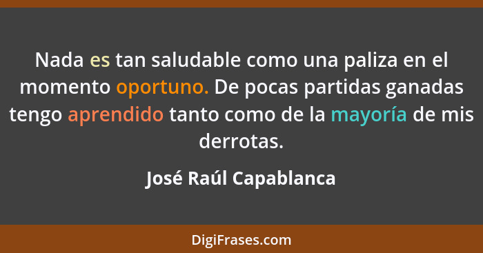 Nada es tan saludable como una paliza en el momento oportuno. De pocas partidas ganadas tengo aprendido tanto como de la mayorí... - José Raúl Capablanca