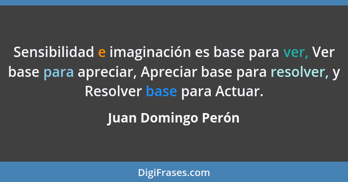 Sensibilidad e imaginación es base para ver, Ver base para apreciar, Apreciar base para resolver, y Resolver base para Actuar.... - Juan Domingo Perón