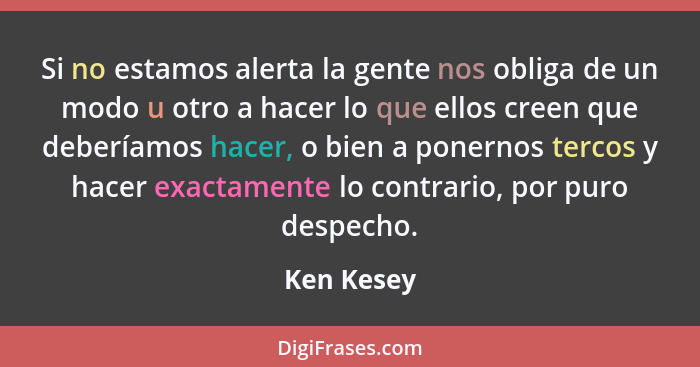 Si no estamos alerta la gente nos obliga de un modo u otro a hacer lo que ellos creen que deberíamos hacer, o bien a ponernos tercos y hac... - Ken Kesey