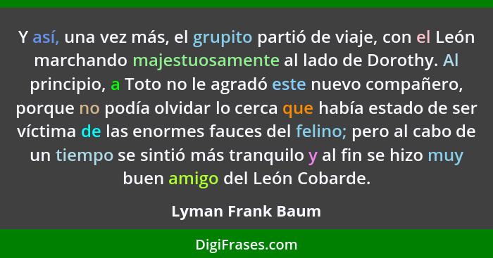 Y así, una vez más, el grupito partió de viaje, con el León marchando majestuosamente al lado de Dorothy. Al principio, a Toto no l... - Lyman Frank Baum