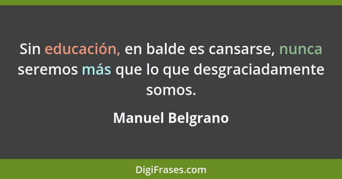 Sin educación, en balde es cansarse, nunca seremos más que lo que desgraciadamente somos.... - Manuel Belgrano