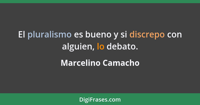El pluralismo es bueno y si discrepo con alguien, lo debato.... - Marcelino Camacho