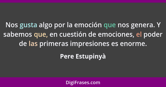 Nos gusta algo por la emoción que nos genera. Y sabemos que, en cuestión de emociones, el poder de las primeras impresiones es enorme... - Pere Estupinyà