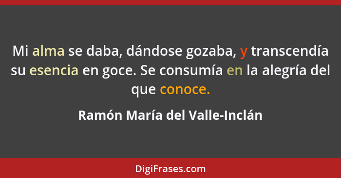 Mi alma se daba, dándose gozaba, y transcendía su esencia en goce. Se consumía en la alegría del que conoce.... - Ramón María del Valle-Inclán