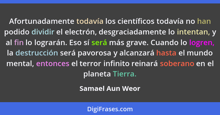 Afortunadamente todavía los científicos todavía no han podido dividir el electrón, desgraciadamente lo intentan, y al fin lo logrará... - Samael Aun Weor