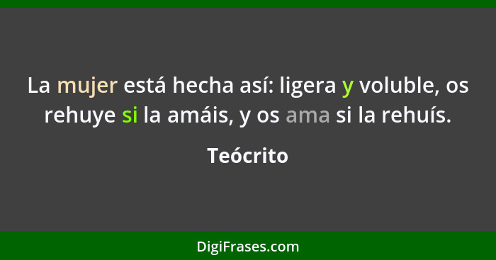 La mujer está hecha así: ligera y voluble, os rehuye si la amáis, y os ama si la rehuís.... - Teócrito