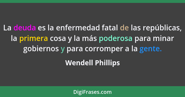 La deuda es la enfermedad fatal de las repúblicas, la primera cosa y la más poderosa para minar gobiernos y para corromper a la gen... - Wendell Phillips