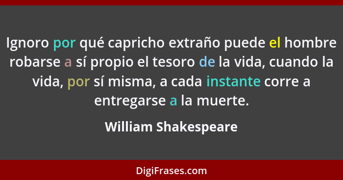 Ignoro por qué capricho extraño puede el hombre robarse a sí propio el tesoro de la vida, cuando la vida, por sí misma, a cada i... - William Shakespeare