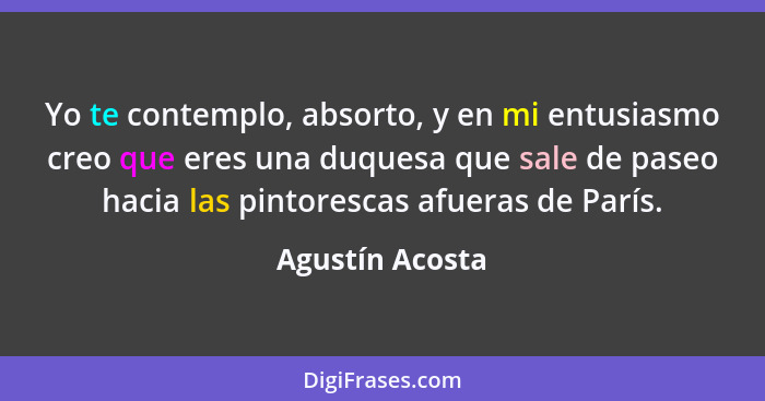 Yo te contemplo, absorto, y en mi entusiasmo creo que eres una duquesa que sale de paseo hacia las pintorescas afueras de París.... - Agustín Acosta