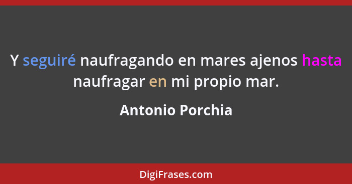 Y seguiré naufragando en mares ajenos hasta naufragar en mi propio mar.... - Antonio Porchia