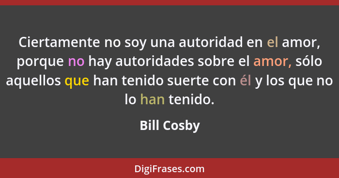 Ciertamente no soy una autoridad en el amor, porque no hay autoridades sobre el amor, sólo aquellos que han tenido suerte con él y los qu... - Bill Cosby