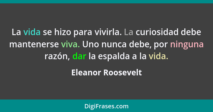 La vida se hizo para vivirla. La curiosidad debe mantenerse viva. Uno nunca debe, por ninguna razón, dar la espalda a la vida.... - Eleanor Roosevelt
