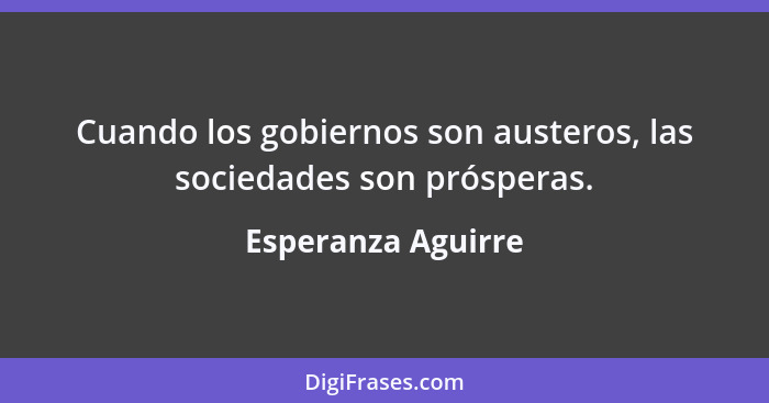 Cuando los gobiernos son austeros, las sociedades son prósperas.... - Esperanza Aguirre