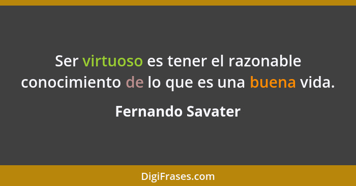 Ser virtuoso es tener el razonable conocimiento de lo que es una buena vida.... - Fernando Savater