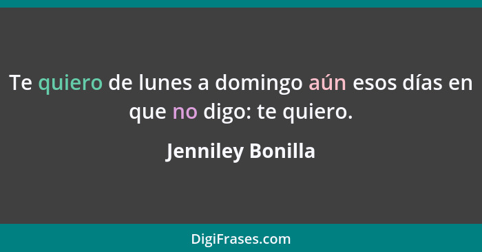 Te quiero de lunes a domingo aún esos días en que no digo: te quiero.... - Jenniley Bonilla