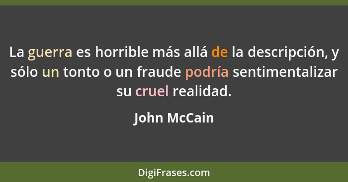 La guerra es horrible más allá de la descripción, y sólo un tonto o un fraude podría sentimentalizar su cruel realidad.... - John McCain