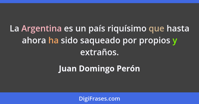 La Argentina es un país riquísimo que hasta ahora ha sido saqueado por propios y extraños.... - Juan Domingo Perón
