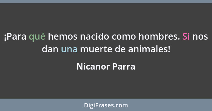 ¡Para qué hemos nacido como hombres. Si nos dan una muerte de animales!... - Nicanor Parra