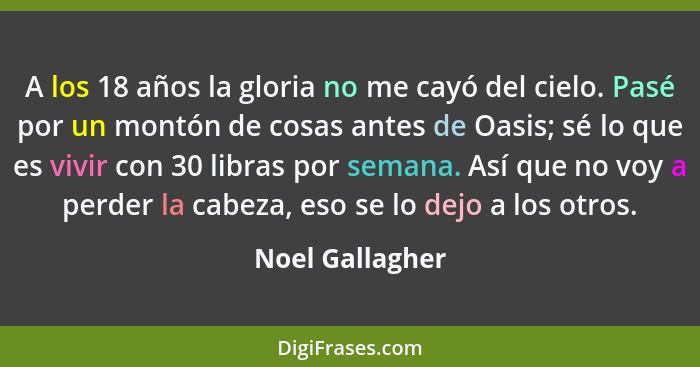 A los 18 años la gloria no me cayó del cielo. Pasé por un montón de cosas antes de Oasis; sé lo que es vivir con 30 libras por semana... - Noel Gallagher