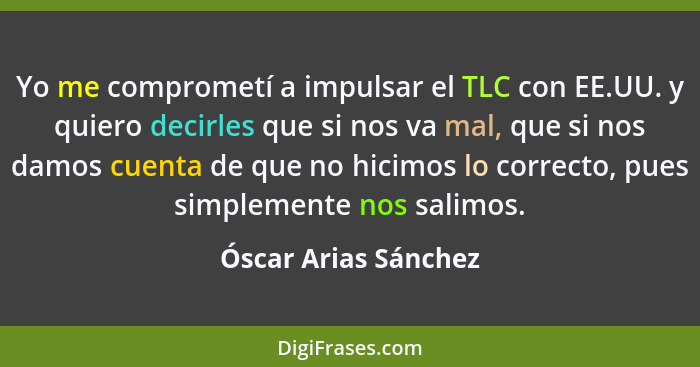 Yo me comprometí a impulsar el TLC con EE.UU. y quiero decirles que si nos va mal, que si nos damos cuenta de que no hicimos lo... - Óscar Arias Sánchez