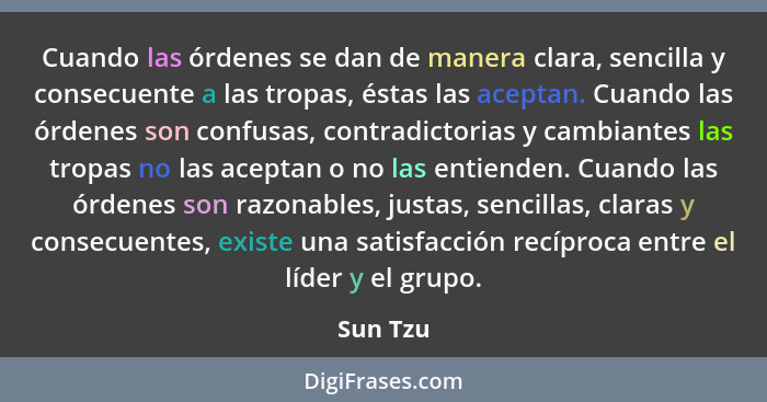 Cuando las órdenes se dan de manera clara, sencilla y consecuente a las tropas, éstas las aceptan. Cuando las órdenes son confusas, contradi... - Sun Tzu