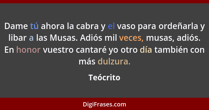 Dame tú ahora la cabra y el vaso para ordeñarla y libar a las Musas. Adiós mil veces, musas, adiós. En honor vuestro cantaré yo otro día ta... - Teócrito