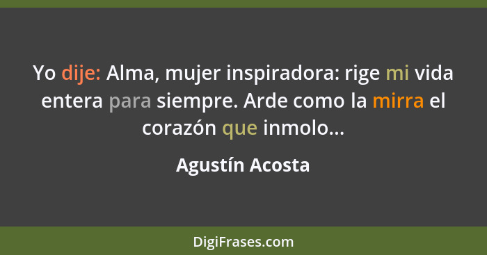 Yo dije: Alma, mujer inspiradora: rige mi vida entera para siempre. Arde como la mirra el corazón que inmolo...... - Agustín Acosta