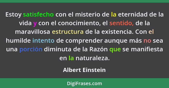 Estoy satisfecho con el misterio de la eternidad de la vida y con el conocimiento, el sentido, de la maravillosa estructura de la ex... - Albert Einstein