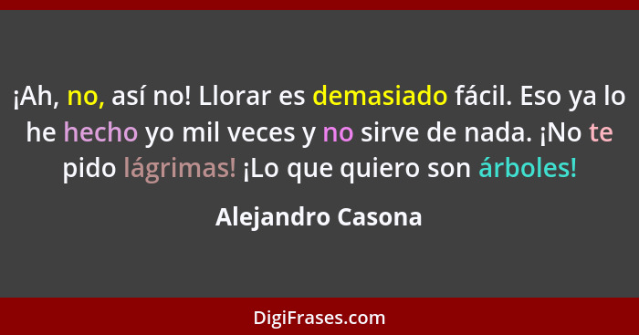 ¡Ah, no, así no! Llorar es demasiado fácil. Eso ya lo he hecho yo mil veces y no sirve de nada. ¡No te pido lágrimas! ¡Lo que quier... - Alejandro Casona