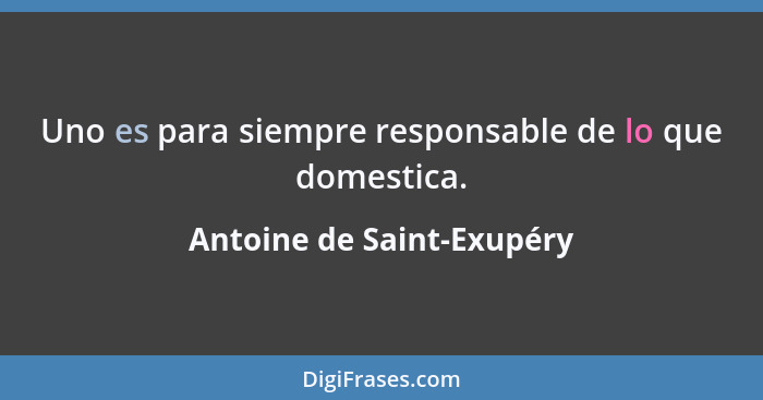 Uno es para siempre responsable de lo que domestica.... - Antoine de Saint-Exupéry