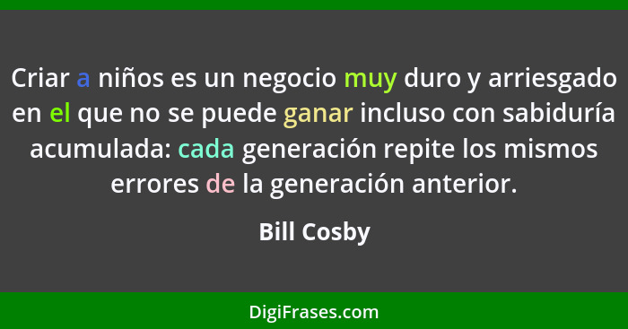 Criar a niños es un negocio muy duro y arriesgado en el que no se puede ganar incluso con sabiduría acumulada: cada generación repite los... - Bill Cosby