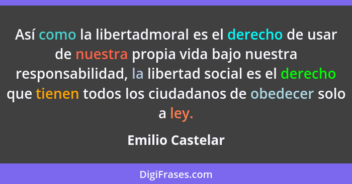 Así como la libertadmoral es el derecho de usar de nuestra propia vida bajo nuestra responsabilidad, la libertad social es el derech... - Emilio Castelar