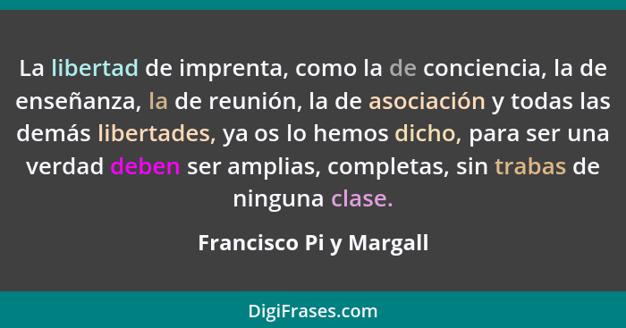 La libertad de imprenta, como la de conciencia, la de enseñanza, la de reunión, la de asociación y todas las demás libertades... - Francisco Pi y Margall