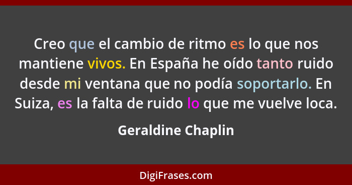 Creo que el cambio de ritmo es lo que nos mantiene vivos. En España he oído tanto ruido desde mi ventana que no podía soportarlo.... - Geraldine Chaplin