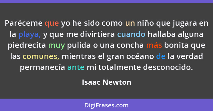 Paréceme que yo he sido como un niño que jugara en la playa, y que me divirtiera cuando hallaba alguna piedrecita muy pulida o una conc... - Isaac Newton