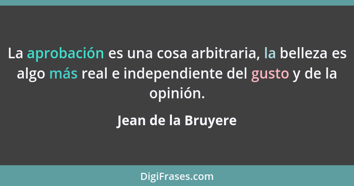 La aprobación es una cosa arbitraria, la belleza es algo más real e independiente del gusto y de la opinión.... - Jean de la Bruyere