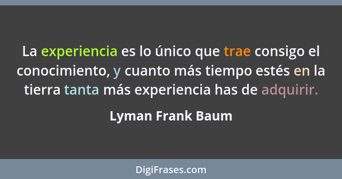 La experiencia es lo único que trae consigo el conocimiento, y cuanto más tiempo estés en la tierra tanta más experiencia has de ad... - Lyman Frank Baum