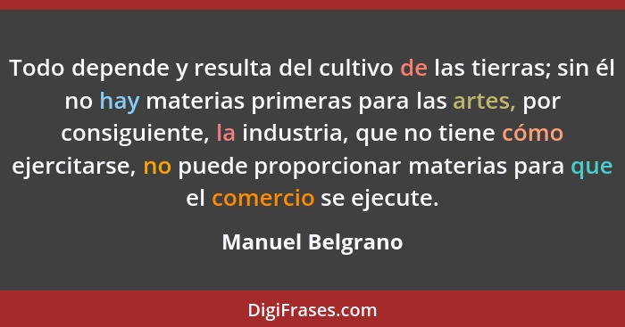 Todo depende y resulta del cultivo de las tierras; sin él no hay materias primeras para las artes, por consiguiente, la industria, q... - Manuel Belgrano