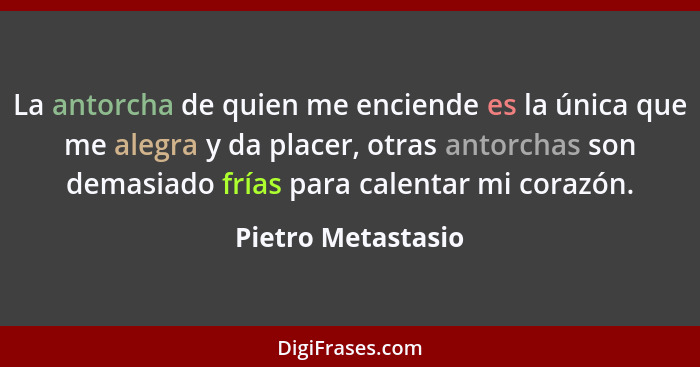 La antorcha de quien me enciende es la única que me alegra y da placer, otras antorchas son demasiado frías para calentar mi coraz... - Pietro Metastasio