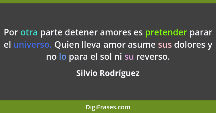 Por otra parte detener amores es pretender parar el universo. Quien lleva amor asume sus dolores y no lo para el sol ni su reverso.... - Silvio Rodríguez