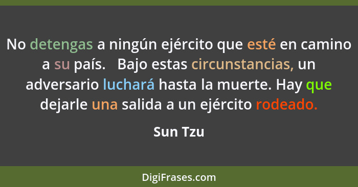 No detengas a ningún ejército que esté en camino a su país.   Bajo estas circunstancias, un adversario luchará hasta la muerte. Hay que deja... - Sun Tzu