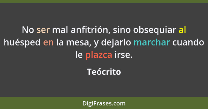 No ser mal anfitrión, sino obsequiar al huésped en la mesa, y dejarlo marchar cuando le plazca irse.... - Teócrito