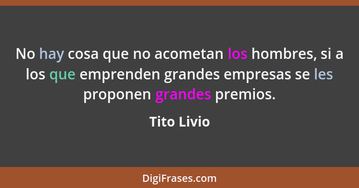 No hay cosa que no acometan los hombres, si a los que emprenden grandes empresas se les proponen grandes premios.... - Tito Livio