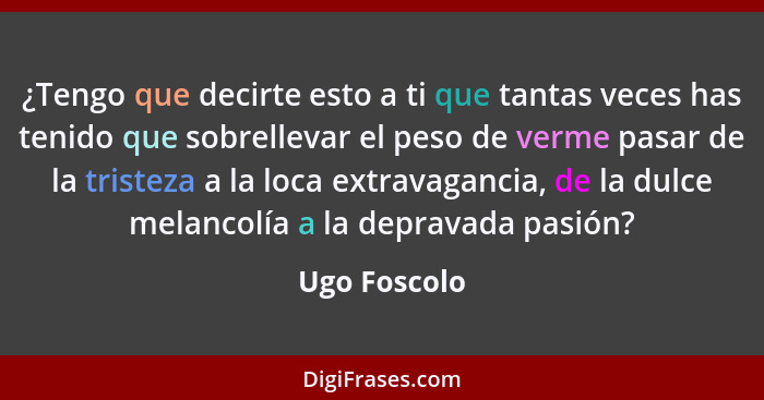 ¿Tengo que decirte esto a ti que tantas veces has tenido que sobrellevar el peso de verme pasar de la tristeza a la loca extravagancia,... - Ugo Foscolo