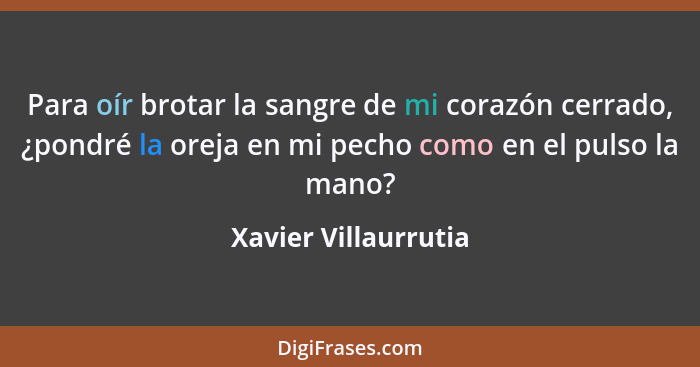 Para oír brotar la sangre de mi corazón cerrado, ¿pondré la oreja en mi pecho como en el pulso la mano?... - Xavier Villaurrutia