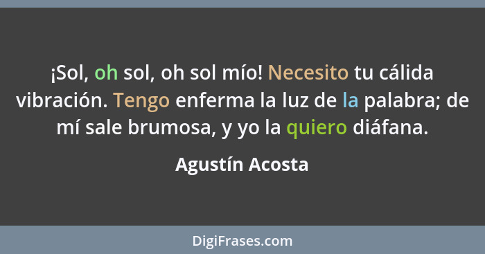 ¡Sol, oh sol, oh sol mío! Necesito tu cálida vibración. Tengo enferma la luz de la palabra; de mí sale brumosa, y yo la quiero diáfan... - Agustín Acosta