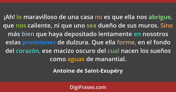 ¡Ah! lo maravilloso de una casa no es que ella nos abrigue, que nos caliente, ni que uno sea dueño de sus muros. Sino más b... - Antoine de Saint-Exupéry