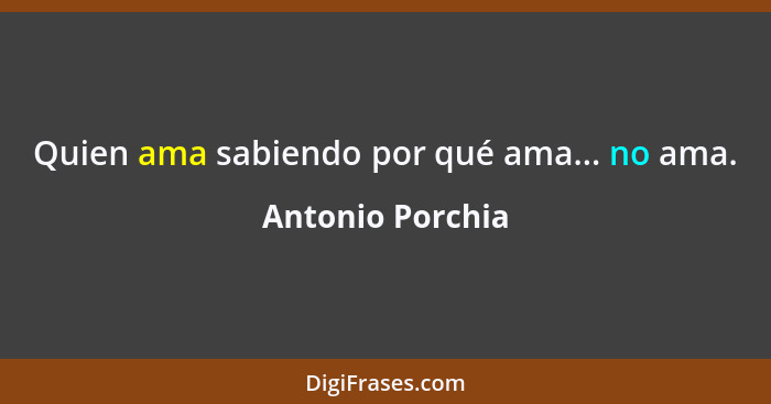 Quien ama sabiendo por qué ama... no ama.... - Antonio Porchia